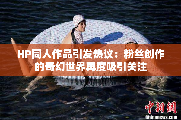 HP同人作品引发热议：粉丝创作的奇幻世界再度吸引关注