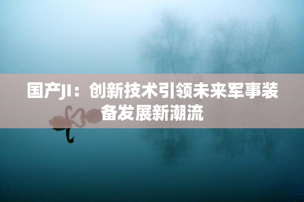 国产JI：创新技术引领未来军事装备发展新潮流